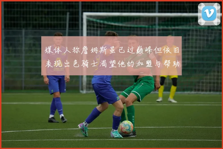 媒体人称詹姆斯虽已过巅峰但依旧表现出色骑士渴望他的加盟与帮助