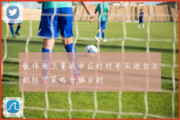 张伟丽卫冕战中应对对手压迫打法的防守策略升级分析