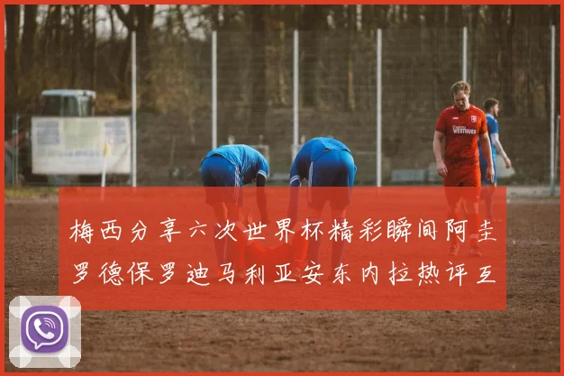 梅西分享六次世界杯精彩瞬间阿圭罗德保罗迪马利亚安东内拉热评互动