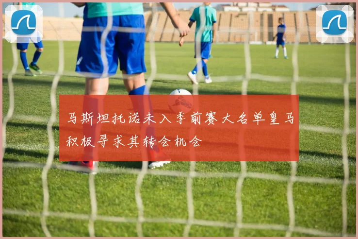 马斯坦托诺未入季前赛大名单皇马积极寻求其转会机会