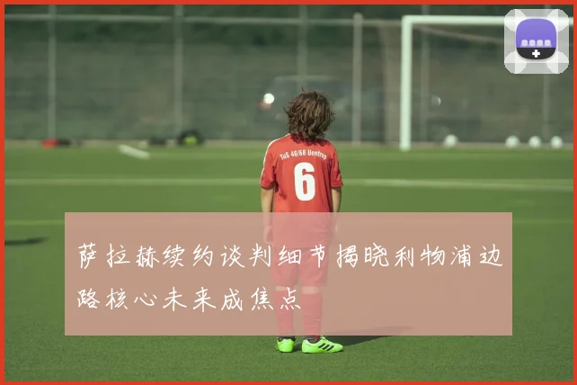 萨拉赫续约谈判细节揭晓利物浦边路核心未来成焦点