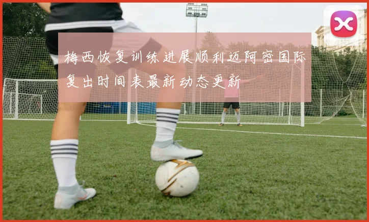 梅西恢复训练进展顺利迈阿密国际复出时间表最新动态更新