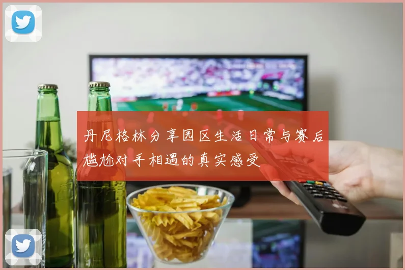 丹尼格林分享园区生活日常与赛后尴尬对手相遇的真实感受