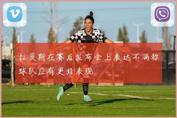 拉莫斯在赛后发布会上表达不满称球队应有更好表现