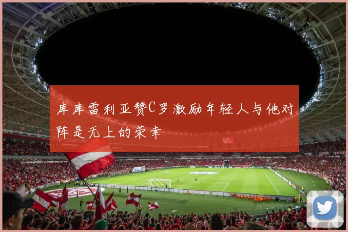 库库雷利亚赞C罗激励年轻人与他对阵是无上的荣幸