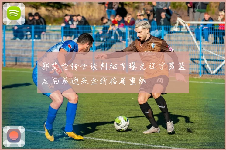 郭艾伦转会谈判细节曝光辽宁男篮后场或迎来全新格局重组